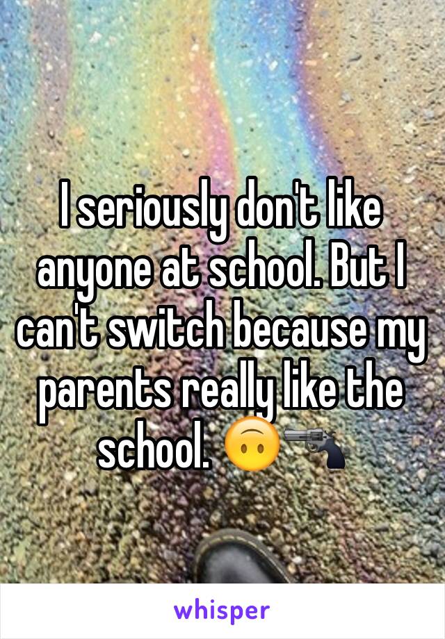 I seriously don't like anyone at school. But I can't switch because my parents really like the school. 🙃🔫