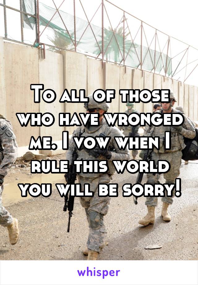 To all of those who have wronged me. I vow when I rule this world you will be sorry!