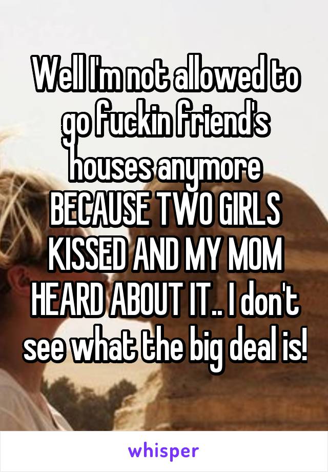 Well I'm not allowed to go fuckin friend's houses anymore BECAUSE TWO GIRLS KISSED AND MY MOM HEARD ABOUT IT.. I don't see what the big deal is! 