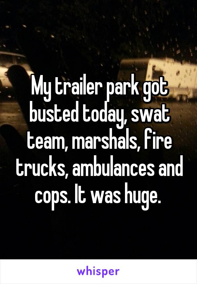 My trailer park got busted today, swat team, marshals, fire trucks, ambulances and cops. It was huge. 