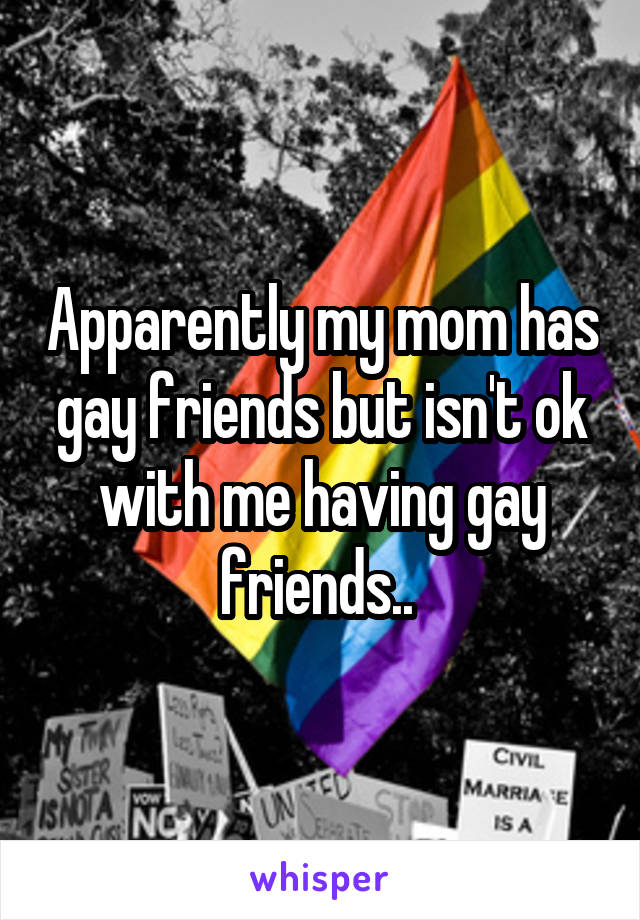 Apparently my mom has gay friends but isn't ok with me having gay friends.. 