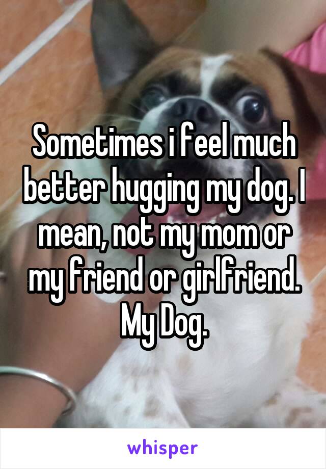 Sometimes i feel much better hugging my dog. I mean, not my mom or my friend or girlfriend. My Dog.