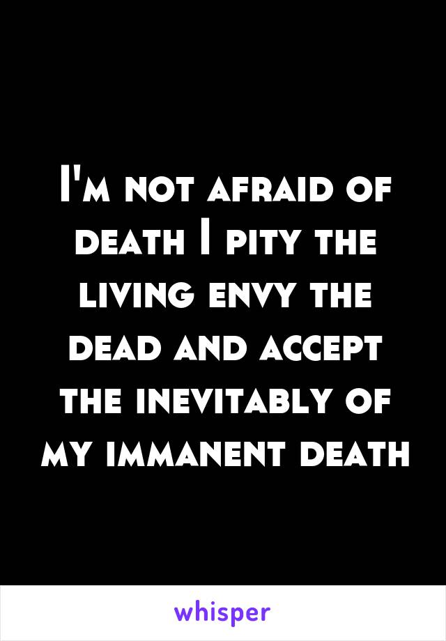 I'm not afraid of death I pity the living envy the dead and accept the inevitably of my immanent death