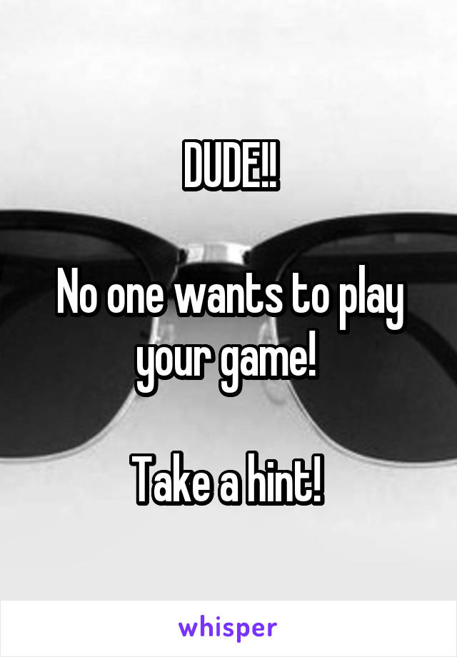 DUDE!!

No one wants to play your game! 

Take a hint! 