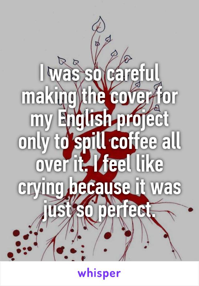 I was so careful making the cover for my English project only to spill coffee all over it. I feel like crying because it was just so perfect.