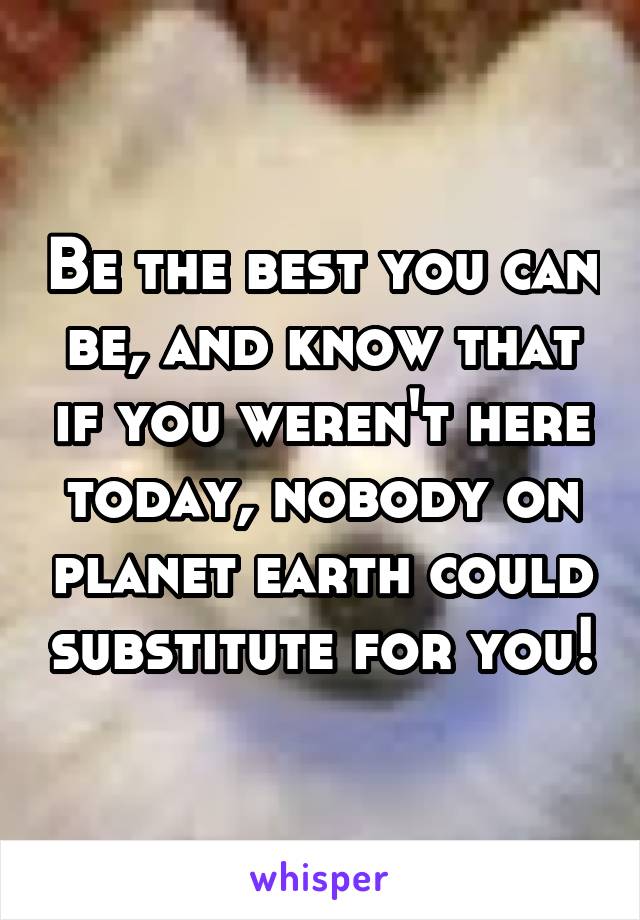 Be the best you can be, and know that if you weren't here today, nobody on planet earth could substitute for you!