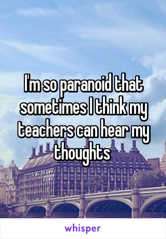 I'm so paranoid that sometimes I think my teachers can hear my thoughts 
