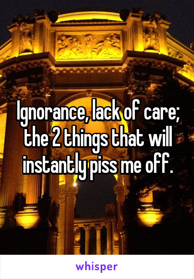 Ignorance, lack of care; the 2 things that will instantly piss me off.