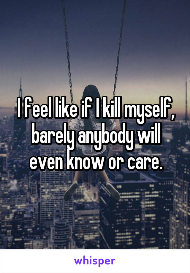 I feel like if I kill myself, barely anybody will even know or care.