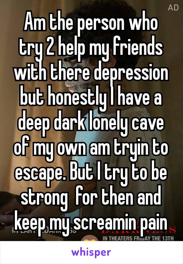Am the person who try 2 help my friends with there depression but honestly I have a deep dark lonely cave of my own am tryin to escape. But I try to be strong  for then and keep my screamin pain
🙊 