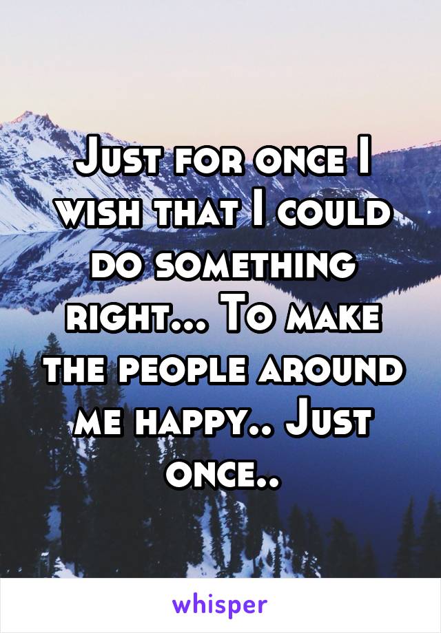 Just for once I wish that I could do something right... To make the people around me happy.. Just once..