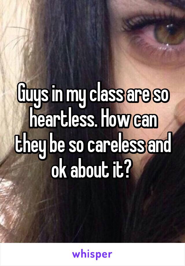Guys in my class are so heartless. How can they be so careless and ok about it? 