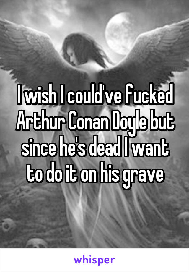 I wish I could've fucked Arthur Conan Doyle but since he's dead I want to do it on his grave