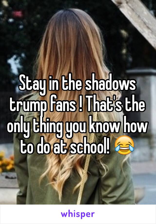 Stay in the shadows trump fans ! That's the only thing you know how to do at school! 😂