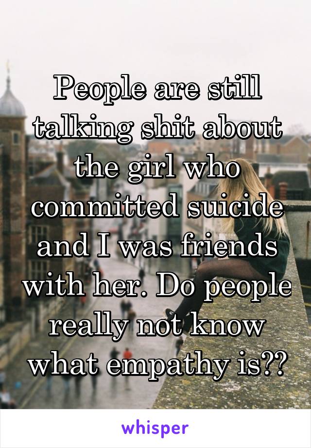 People are still talking shit about the girl who committed suicide and I was friends with her. Do people really not know what empathy is??