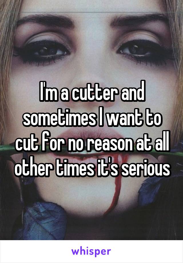 I'm a cutter and sometimes I want to cut for no reason at all other times it's serious