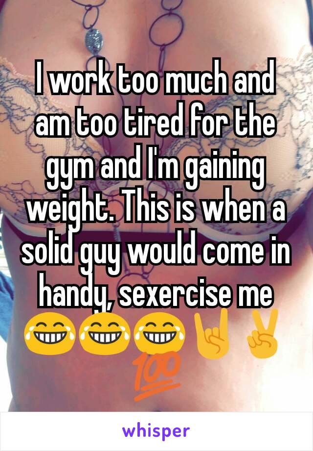 I work too much and am too tired for the gym and I'm gaining weight. This is when a solid guy would come in handy, sexercise me 😂😂😂🤘✌💯