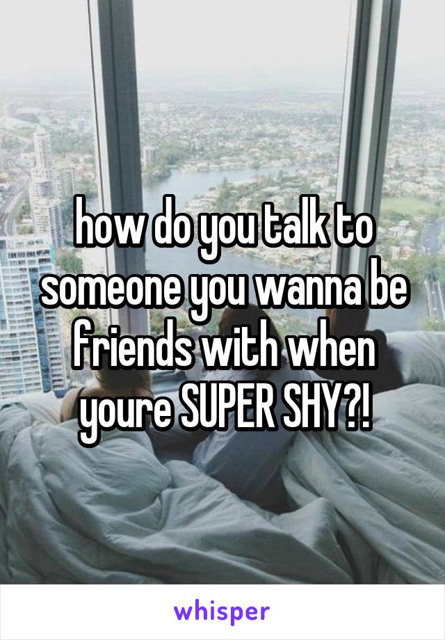 how do you talk to someone you wanna be friends with when youre SUPER SHY?!
