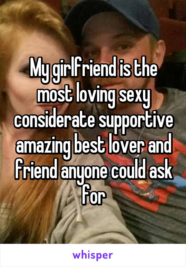 My girlfriend is the most loving sexy considerate supportive amazing best lover and friend anyone could ask for