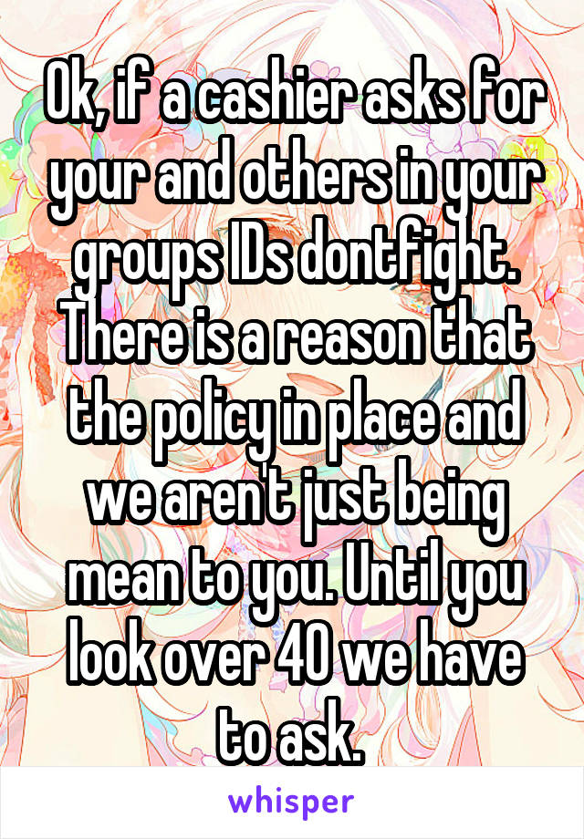 Ok, if a cashier asks for your and others in your groups IDs dontfight. There is a reason that the policy in place and we aren't just being mean to you. Until you look over 40 we have to ask. 
