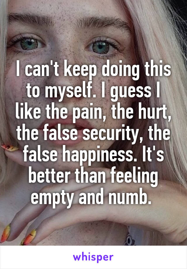 I can't keep doing this to myself. I guess I like the pain, the hurt, the false security, the false happiness. It's better than feeling empty and numb. 