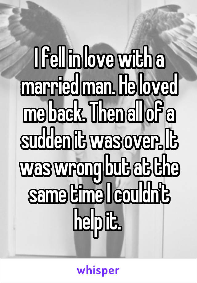 I fell in love with a married man. He loved me back. Then all of a sudden it was over. It was wrong but at the same time I couldn't help it. 