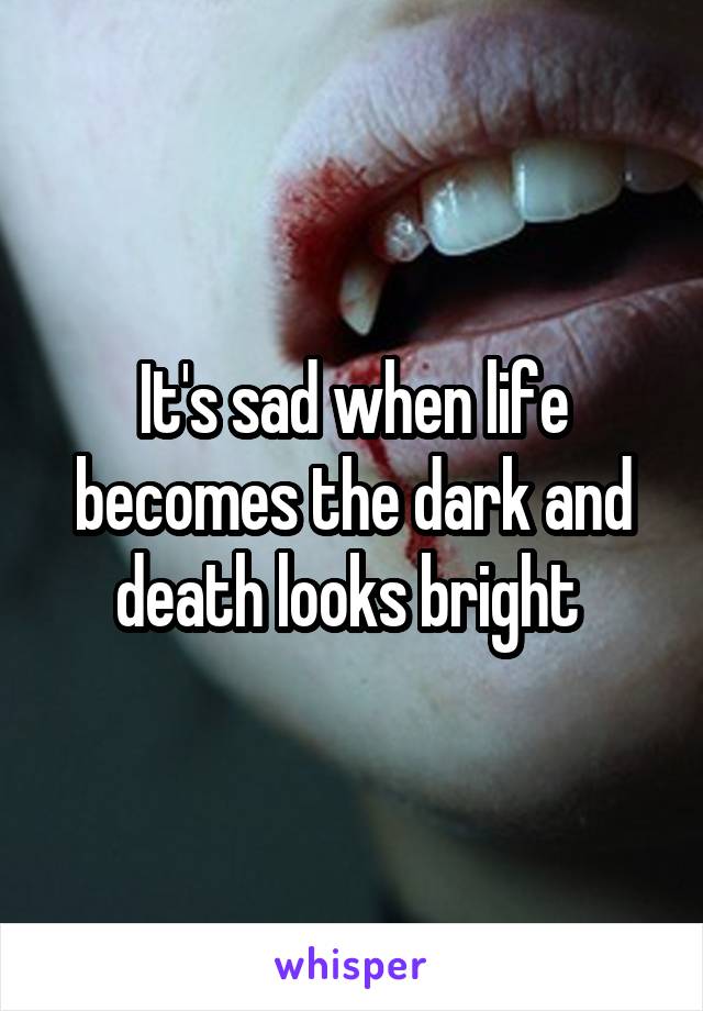 It's sad when life becomes the dark and death looks bright 