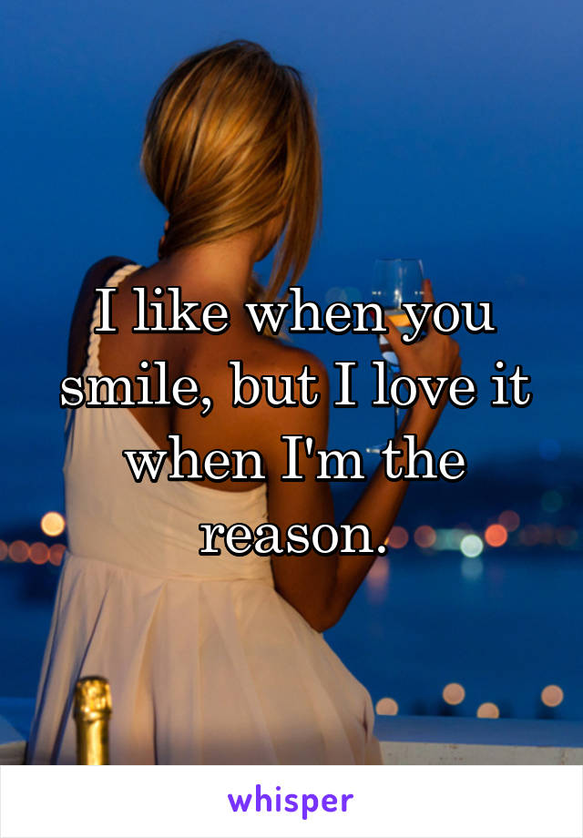 I like when you smile, but I love it when I'm the reason.