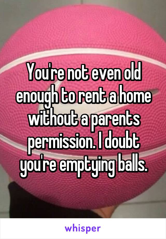 You're not even old enough to rent a home without a parents permission. I doubt you're emptying balls.