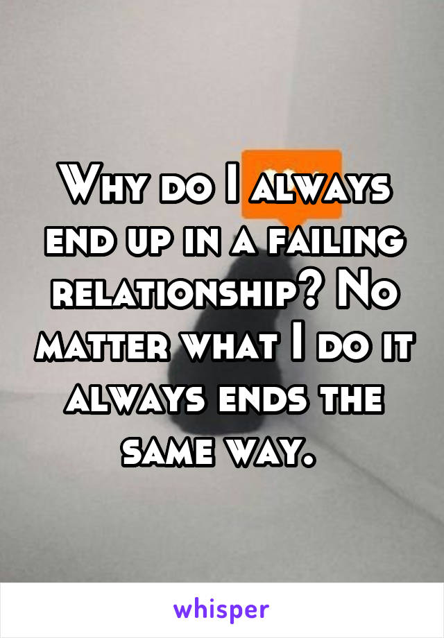 Why do I always end up in a failing relationship? No matter what I do it always ends the same way. 