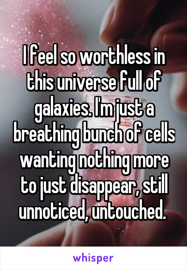 I feel so worthless in this universe full of galaxies. I'm just a breathing bunch of cells wanting nothing more to just disappear, still unnoticed, untouched. 