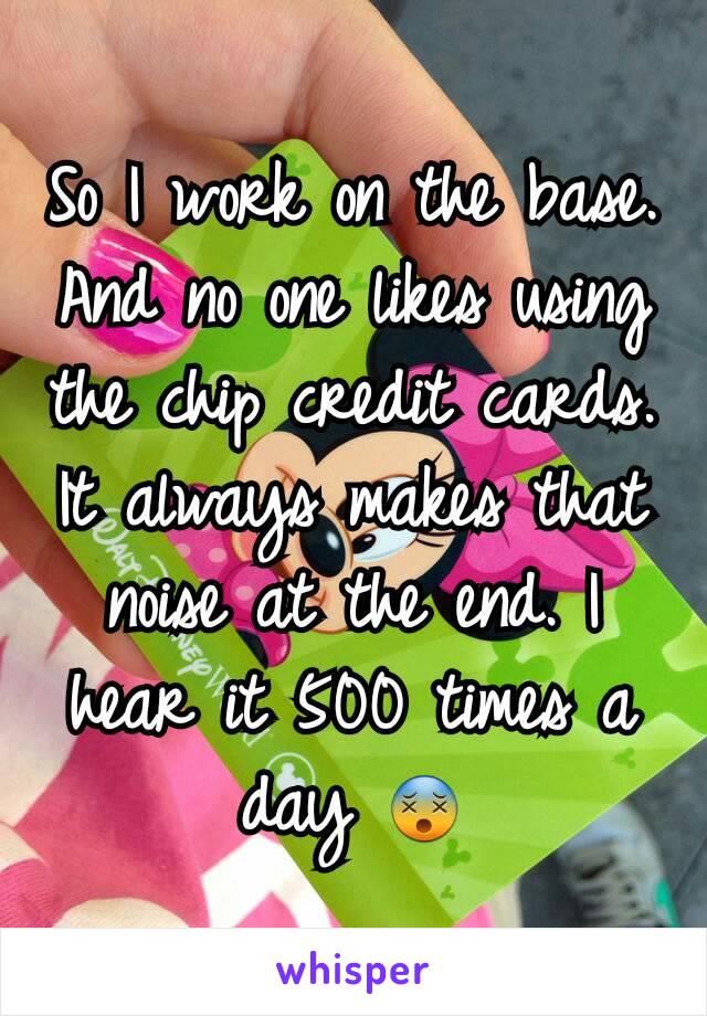 So I work on the base. And no one likes using the chip credit cards. It always makes that noise at the end. I hear it 500 times a day 😵