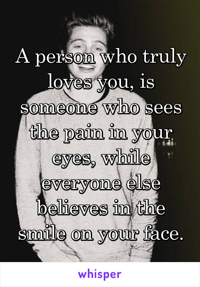 A person who truly loves you, is someone who sees the pain in your eyes, while everyone else believes in the smile on your face.