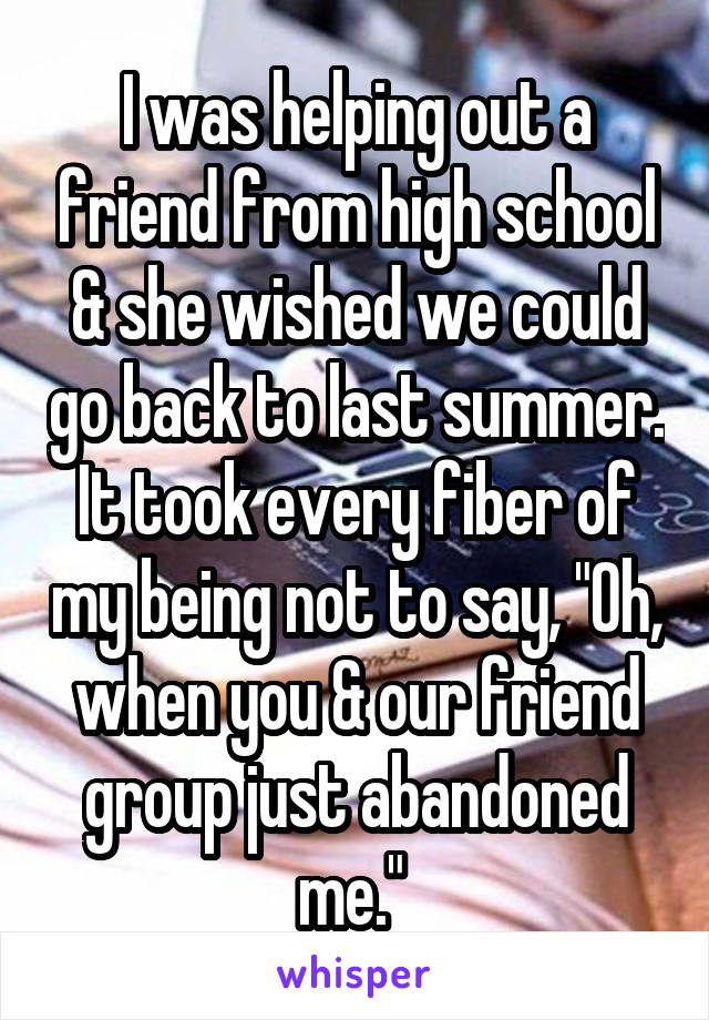 I was helping out a friend from high school & she wished we could go back to last summer. It took every fiber of my being not to say, "Oh, when you & our friend group just abandoned me." 