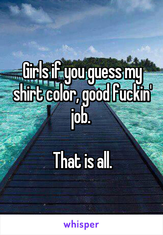 Girls if you guess my shirt color, good fuckin' job. 

That is all.