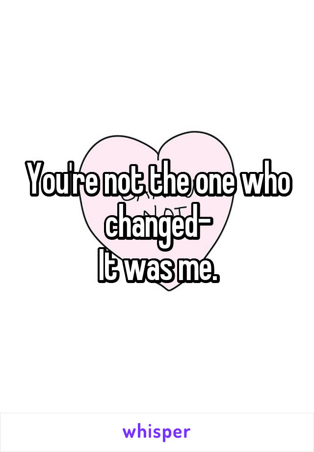 You're not the one who changed-
It was me.