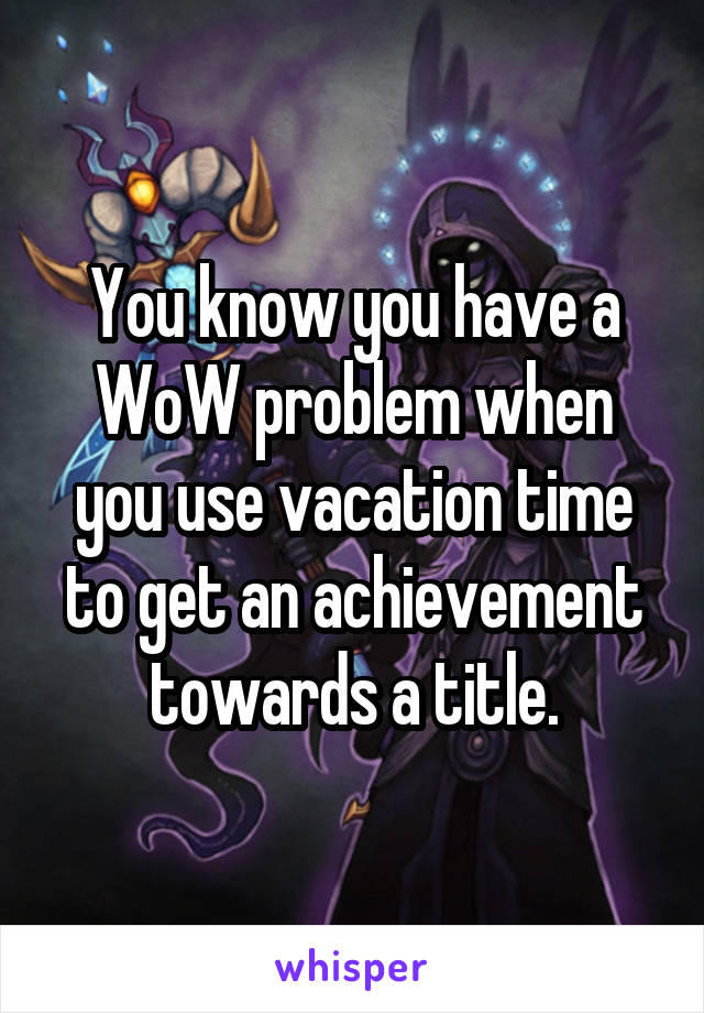 You know you have a WoW problem when you use vacation time to get an achievement towards a title.