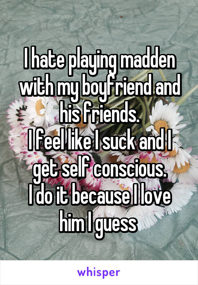 I hate playing madden with my boyfriend and his friends.
I feel like I suck and I get self conscious.
I do it because I love him I guess 