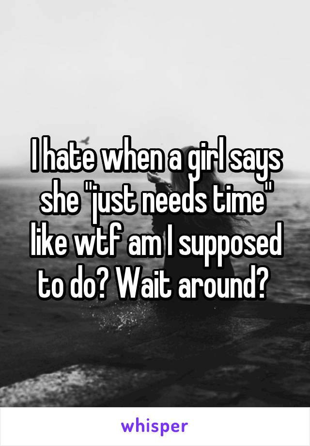I hate when a girl says she "just needs time" like wtf am I supposed to do? Wait around? 