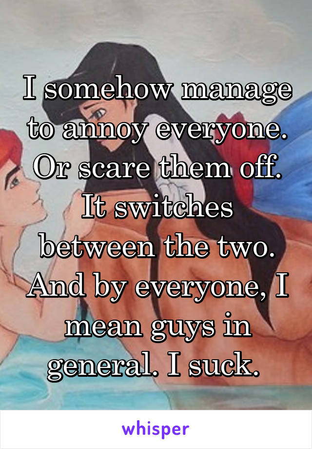 I somehow manage to annoy everyone. Or scare them off. It switches between the two. And by everyone, I mean guys in general. I suck. 