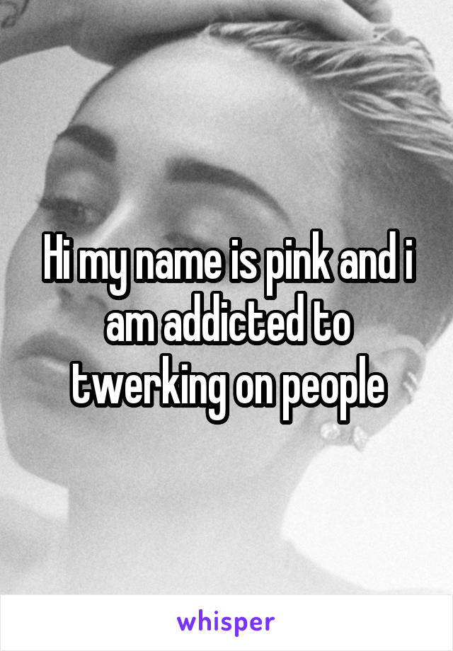 Hi my name is pink and i am addicted to twerking on people