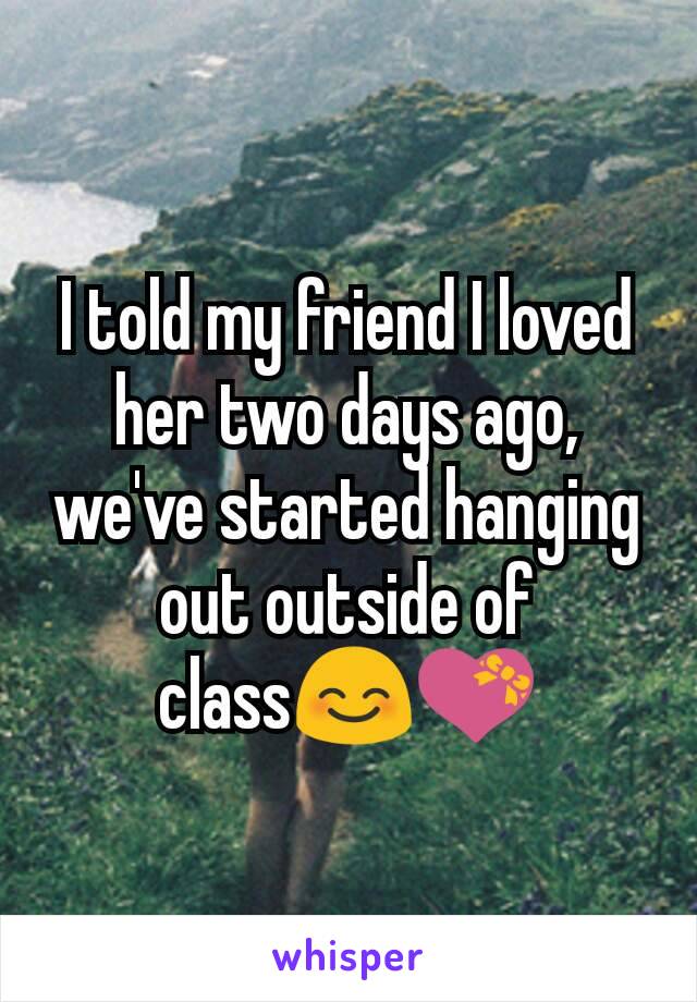 I told my friend I loved her two days ago, we've started hanging out outside of class😊💝