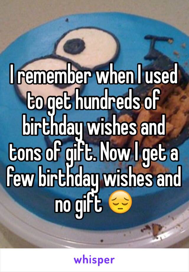 I remember when I used to get hundreds of birthday wishes and tons of gift. Now I get a few birthday wishes and no gift 😔