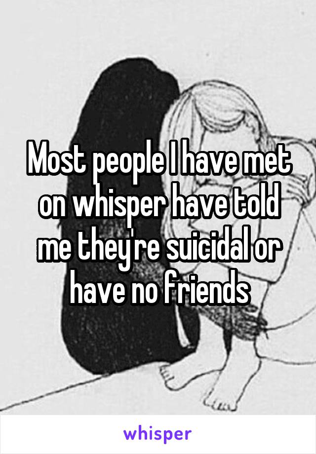Most people I have met on whisper have told me they're suicidal or have no friends