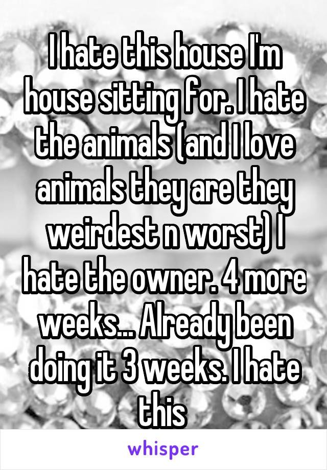 I hate this house I'm house sitting for. I hate the animals (and I love animals they are they weirdest n worst) I hate the owner. 4 more weeks... Already been doing it 3 weeks. I hate this 