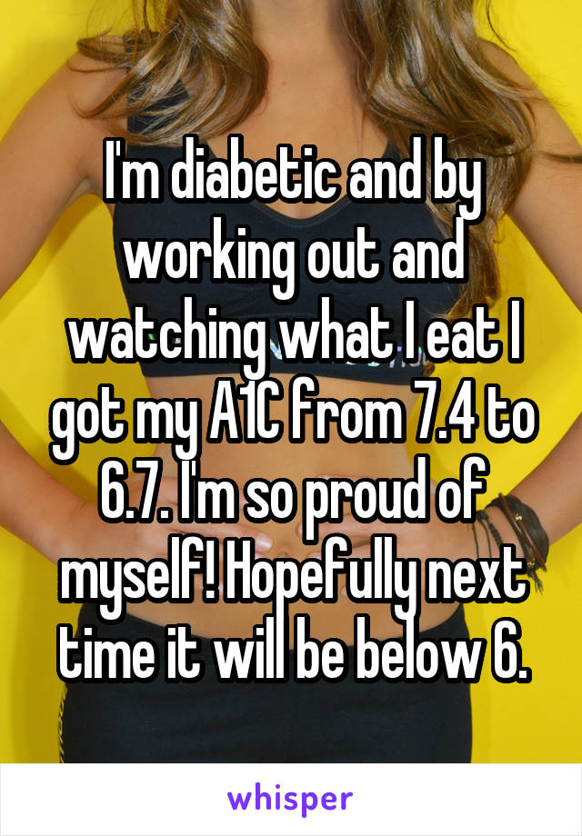 I'm diabetic and by working out and watching what I eat I got my A1C from 7.4 to 6.7. I'm so proud of myself! Hopefully next time it will be below 6.