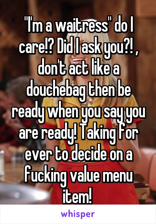 "I'm a waitress" do I care!? Did I ask you?! , don't act like a douchebag then be ready when you say you are ready! Taking for ever to decide on a fucking value menu item! 