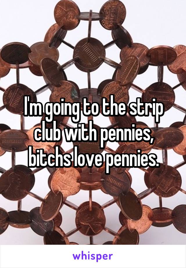 I'm going to the strip club with pennies, bitchs love pennies.