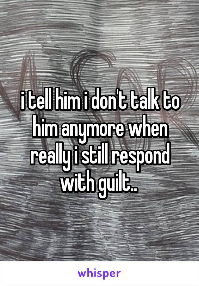 i tell him i don't talk to him anymore when really i still respond with guilt.. 