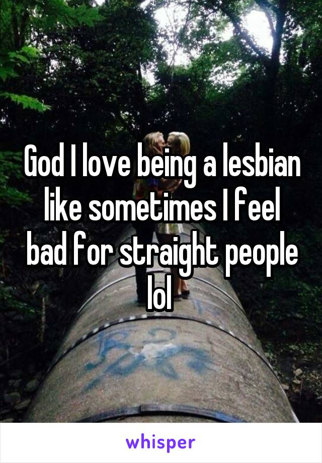 God I love being a lesbian like sometimes I feel bad for straight people lol 